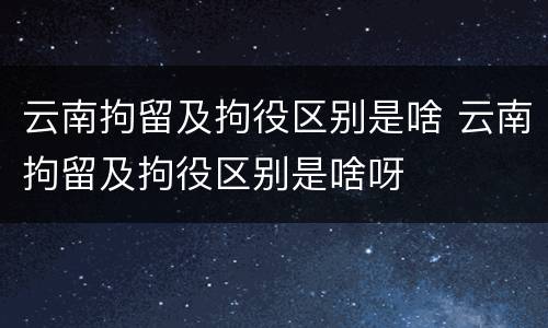 云南拘留及拘役区别是啥 云南拘留及拘役区别是啥呀