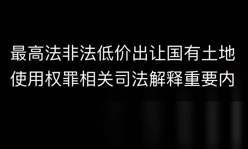 最高法非法低价出让国有土地使用权罪相关司法解释重要内容有哪些