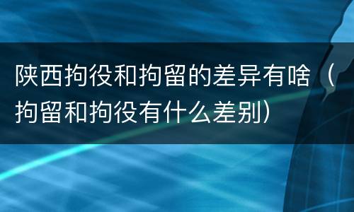 陕西拘役和拘留的差异有啥（拘留和拘役有什么差别）
