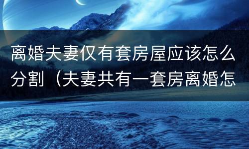离婚夫妻仅有套房屋应该怎么分割（夫妻共有一套房离婚怎么分）