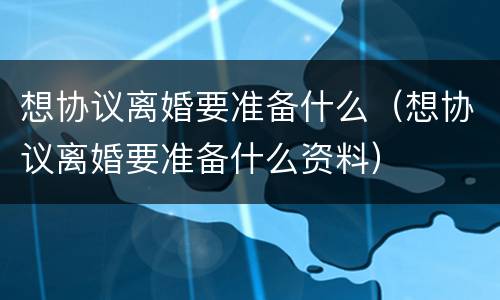 想协议离婚要准备什么（想协议离婚要准备什么资料）