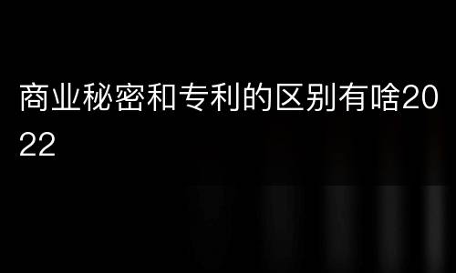 商业秘密和专利的区别有啥2022