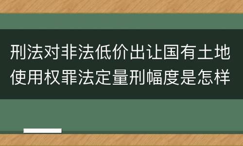 刑法对非法低价出让国有土地使用权罪法定量刑幅度是怎样