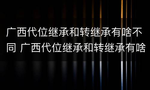 广西代位继承和转继承有啥不同 广西代位继承和转继承有啥不同吗