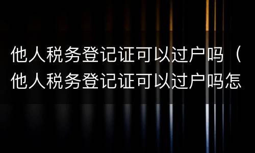 他人税务登记证可以过户吗（他人税务登记证可以过户吗怎么办理）