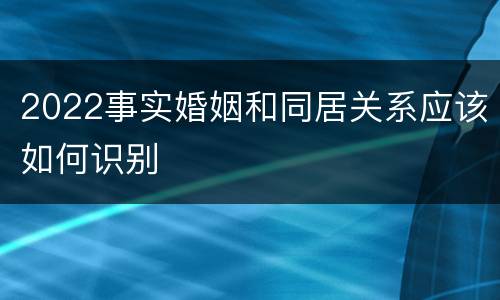 2022事实婚姻和同居关系应该如何识别