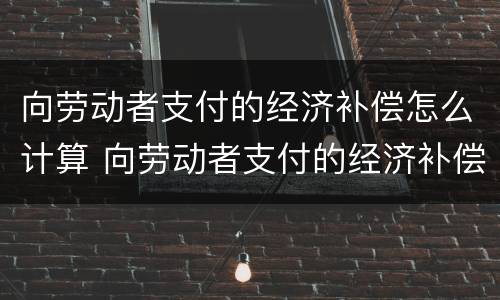 向劳动者支付的经济补偿怎么计算 向劳动者支付的经济补偿怎么计算