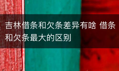 吉林借条和欠条差异有啥 借条和欠条最大的区别