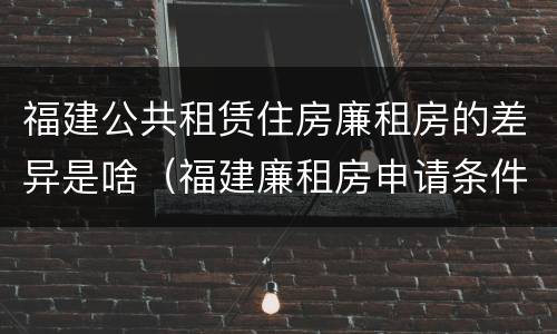 福建公共租赁住房廉租房的差异是啥（福建廉租房申请条件2019）