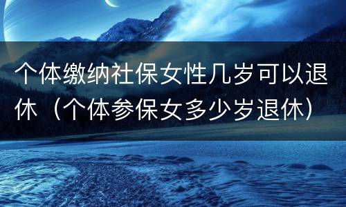 个体缴纳社保女性几岁可以退休（个体参保女多少岁退休）