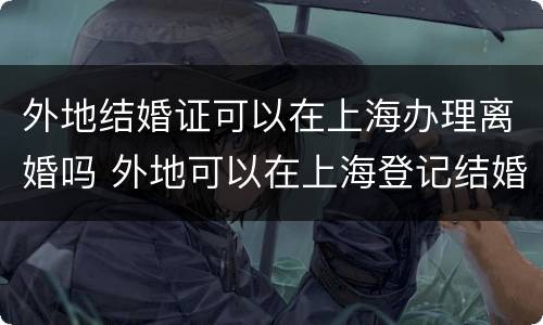 外地结婚证可以在上海办理离婚吗 外地可以在上海登记结婚吗
