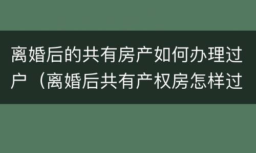 离婚后的共有房产如何办理过户（离婚后共有产权房怎样过户）