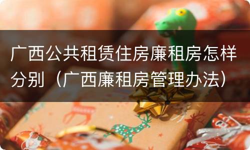 广西公共租赁住房廉租房怎样分别（广西廉租房管理办法）