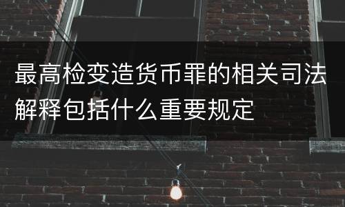 最高检变造货币罪的相关司法解释包括什么重要规定