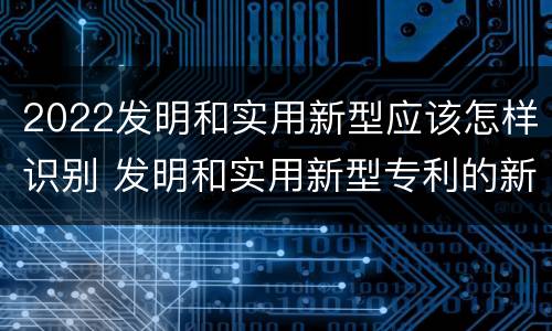 2022发明和实用新型应该怎样识别 发明和实用新型专利的新颖性判断方法