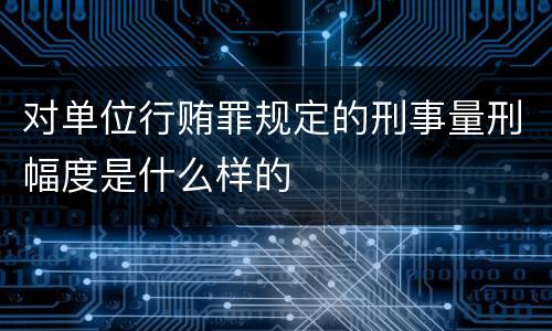 对单位行贿罪规定的刑事量刑幅度是什么样的