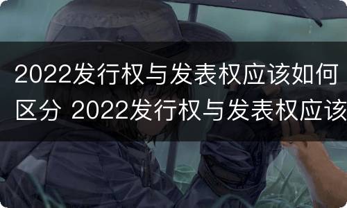 2022发行权与发表权应该如何区分 2022发行权与发表权应该如何区分呢