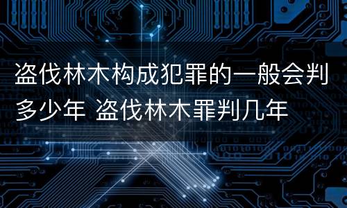 盗伐林木构成犯罪的一般会判多少年 盗伐林木罪判几年