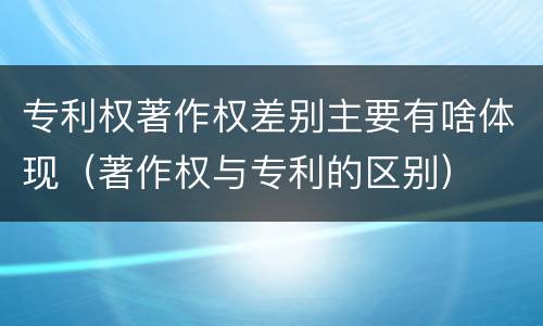 专利权著作权差别主要有啥体现（著作权与专利的区别）