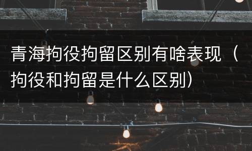 青海拘役拘留区别有啥表现（拘役和拘留是什么区别）