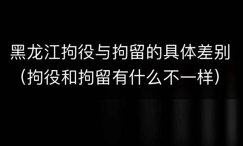 黑龙江拘役与拘留的具体差别（拘役和拘留有什么不一样）