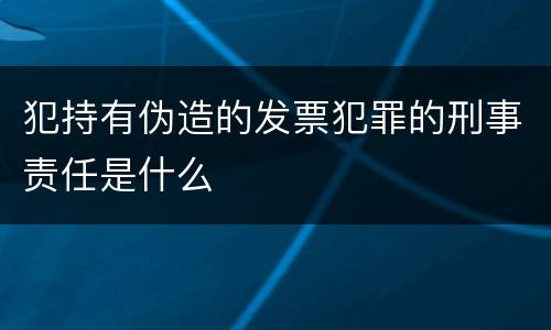 犯持有伪造的发票犯罪的刑事责任是什么