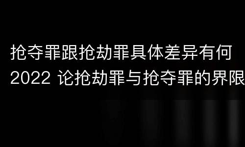 抢夺罪跟抢劫罪具体差异有何2022 论抢劫罪与抢夺罪的界限