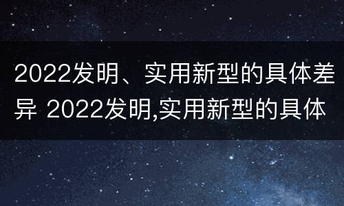 2022发明、实用新型的具体差异 2022发明,实用新型的具体差异是什么