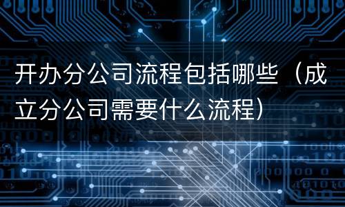 开办分公司流程包括哪些（成立分公司需要什么流程）