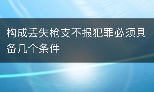 构成丢失枪支不报犯罪必须具备几个条件