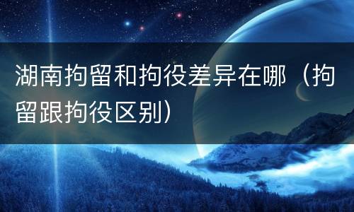 湖南拘留和拘役差异在哪（拘留跟拘役区别）