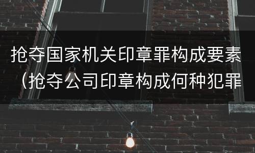 抢夺国家机关印章罪构成要素（抢夺公司印章构成何种犯罪）