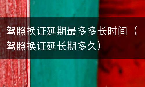 驾照换证延期最多多长时间（驾照换证延长期多久）