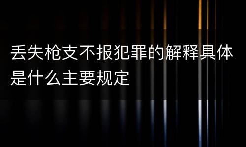 丢失枪支不报犯罪的解释具体是什么主要规定