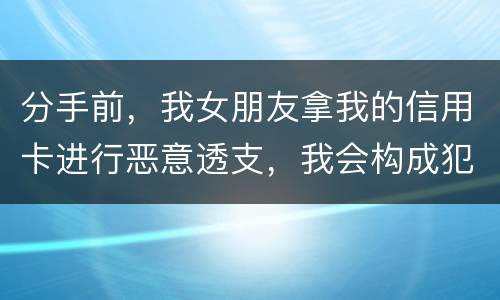 分手前,我女朋友拿我的信用卡进行恶意透支,我会构成犯罪吗,不是我透支的啊