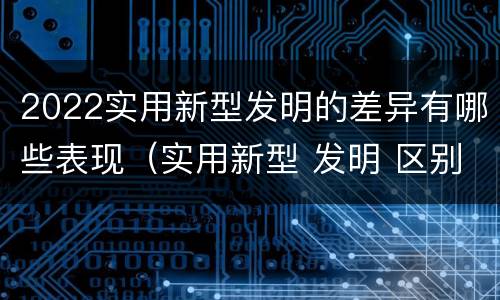 2022实用新型发明的差异有哪些表现（实用新型 发明 区别）