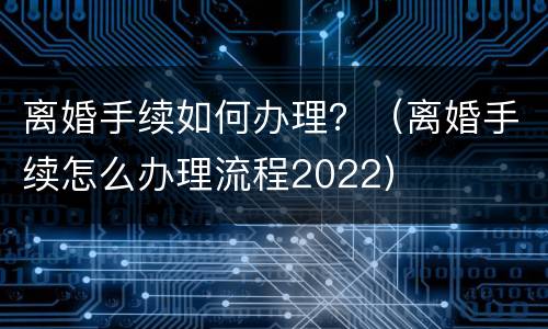 离婚手续如何办理？（离婚手续怎么办理流程2022）