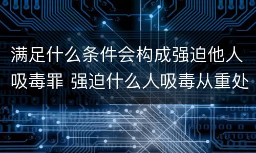 满足什么条件会构成强迫他人吸毒罪 强迫什么人吸毒从重处罚