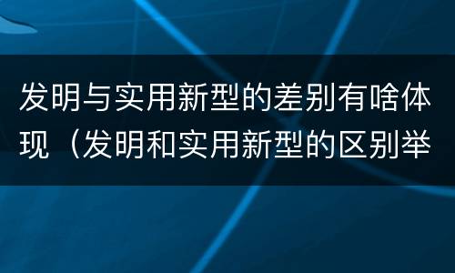 发明与实用新型的差别有啥体现（发明和实用新型的区别举例）