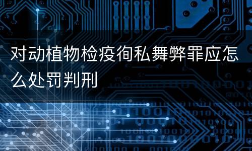 对动植物检疫徇私舞弊罪应怎么处罚判刑