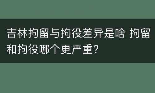 吉林拘留与拘役差异是啥 拘留和拘役哪个更严重?