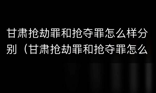 甘肃抢劫罪和抢夺罪怎么样分别（甘肃抢劫罪和抢夺罪怎么样分别判刑）