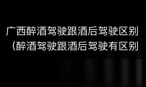 广西醉酒驾驶跟酒后驾驶区别（醉酒驾驶跟酒后驾驶有区别吗）
