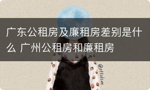 广东公租房及廉租房差别是什么 广州公租房和廉租房
