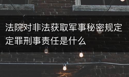 法院对非法获取军事秘密规定定罪刑事责任是什么