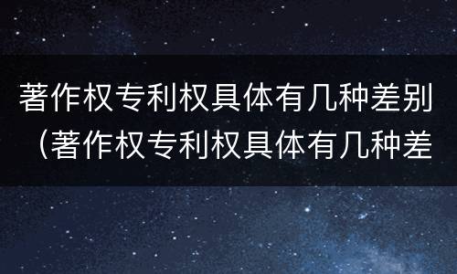 著作权专利权具体有几种差别（著作权专利权具体有几种差别类型）