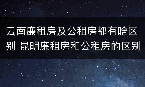 云南廉租房及公租房都有啥区别 昆明廉租房和公租房的区别