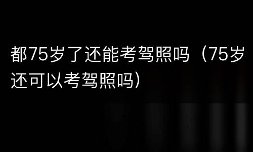 都75岁了还能考驾照吗（75岁还可以考驾照吗）