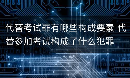 代替考试罪有哪些构成要素 代替参加考试构成了什么犯罪