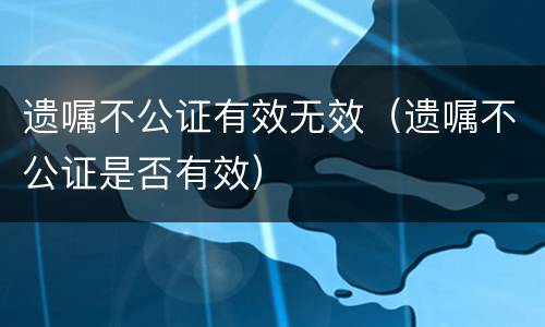 遗嘱不公证有效无效（遗嘱不公证是否有效）